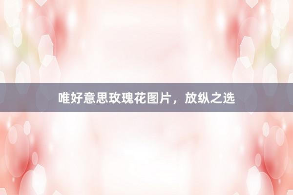 唯好意思玫瑰花图片，放纵之选