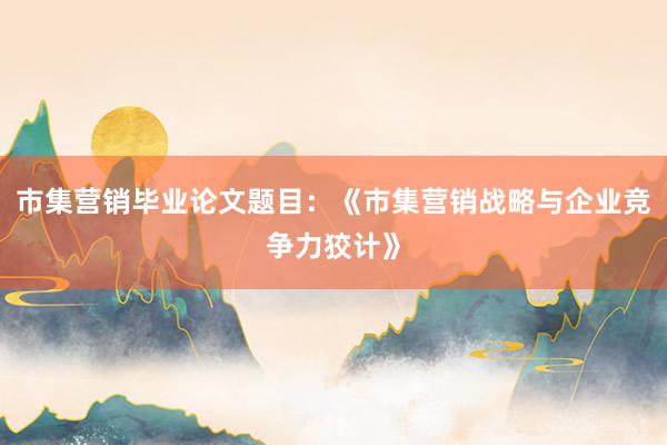 市集营销毕业论文题目：《市集营销战略与企业竞争力狡计》