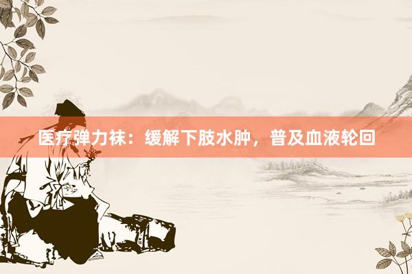 医疗弹力袜：缓解下肢水肿，普及血液轮回